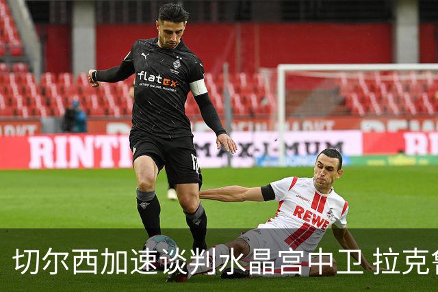 切尔西加速谈判水晶宫中卫 拉克鲁瓦追寻新挑战要价6千万