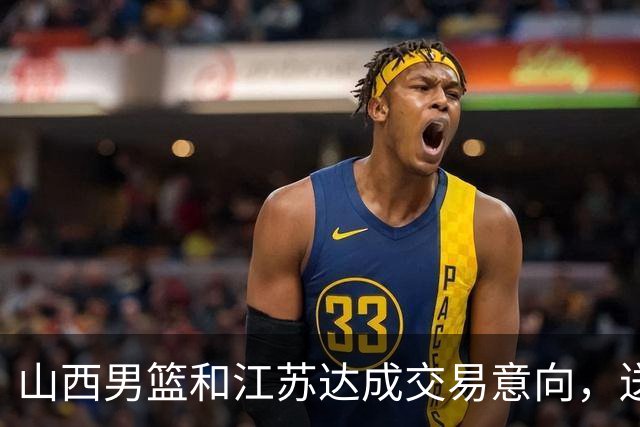 山西男篮和江苏达成交易意向，送走原帅腾出宝贵顶薪，下一步全力追逐胡金秋